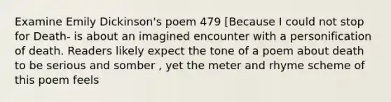 Examine Emily Dickinson's poem 479 [Because I could not stop for Death- is about an imagined encounter with a personification of death. Readers likely expect the tone of a poem about death to be serious and somber , yet the meter and rhyme scheme of this poem feels