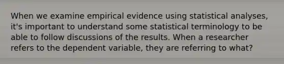 When we examine empirical evidence using statistical analyses, it's important to understand some statistical terminology to be able to follow discussions of the results. When a researcher refers to the dependent variable, they are referring to what?