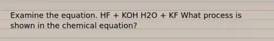 Examine the equation. HF + KOH H2O + KF What process is shown in the chemical equation?