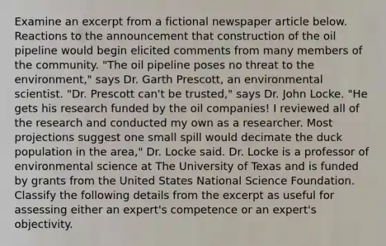 Examine an excerpt from a fictional newspaper article below. Reactions to the announcement that construction of the oil pipeline would begin elicited comments from many members of the community. "The oil pipeline poses no threat to the environment," says Dr. Garth Prescott, an environmental scientist. "Dr. Prescott can't be trusted," says Dr. John Locke. "He gets his research funded by the oil companies! I reviewed all of the research and conducted my own as a researcher. Most projections suggest one small spill would decimate the duck population in the area," Dr. Locke said. Dr. Locke is a professor of environmental science at The University of Texas and is funded by grants from the United States National Science Foundation. Classify the following details from the excerpt as useful for assessing either an expert's competence or an expert's objectivity.