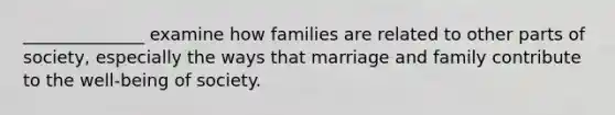 ______________ examine how families are related to other parts of society, especially the ways that marriage and family contribute to the well-being of society.