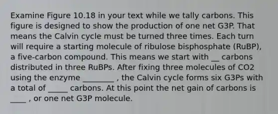 Examine Figure 10.18 in your text while we tally carbons. This figure is designed to show the production of one net G3P. That means the Calvin cycle must be turned three times. Each turn will require a starting molecule of ribulose bisphosphate (RuBP), a five-carbon compound. This means we start with __ carbons distributed in three RuBPs. After fixing three molecules of CO2 using the enzyme ________ , the Calvin cycle forms six G3Ps with a total of _____ carbons. At this point the net gain of carbons is ____ , or one net G3P molecule.