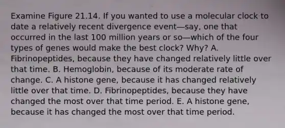 Examine Figure 21.14. If you wanted to use a molecular clock to date a relatively recent divergence event―say, one that occurred in the last 100 million years or so―which of the four types of genes would make the best clock? Why? A. Fibrinopeptides, because they have changed relatively little over that time. B. Hemoglobin, because of its moderate rate of change. C. A histone gene, because it has changed relatively little over that time. D. Fibrinopeptides, because they have changed the most over that time period. E. A histone gene, because it has changed the most over that time period.