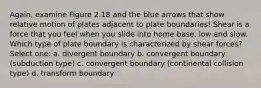 Again, examine Figure 2.18 and the blue arrows that show relative motion of plates adjacent to plate boundaries! Shear is a force that you feel when you slide into home base, low and slow. Which type of plate boundary is characterized by shear forces? Select one: a. divergent boundary b. convergent boundary (subduction type) c. convergent boundary (continental collision type) d. transform boundary