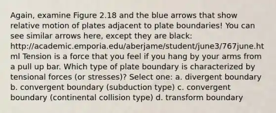 Again, examine Figure 2.18 and the blue arrows that show <a href='https://www.questionai.com/knowledge/khUxtDCigO-relative-motion' class='anchor-knowledge'>relative motion</a> of plates adjacent to plate boundaries! You can see similar arrows here, except they are black: http://academic.emporia.edu/aberjame/student/june3/767june.html Tension is a force that you feel if you hang by your arms from a pull up bar. Which type of plate boundary is characterized by tensional forces (or stresses)? Select one: a. divergent boundary b. convergent boundary (subduction type) c. convergent boundary (continental collision type) d. transform boundary