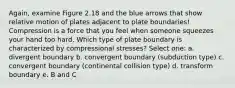 Again, examine Figure 2.18 and the blue arrows that show relative motion of plates adjacent to plate boundaries! Compression is a force that you feel when someone squeezes your hand too hard. Which type of plate boundary is characterized by compressional stresses? Select one: a. divergent boundary b. convergent boundary (subduction type) c. convergent boundary (continental collision type) d. transform boundary e. B and C