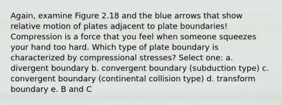 Again, examine Figure 2.18 and the blue arrows that show relative motion of plates adjacent to plate boundaries! Compression is a force that you feel when someone squeezes your hand too hard. Which type of plate boundary is characterized by compressional stresses? Select one: a. divergent boundary b. convergent boundary (subduction type) c. convergent boundary (continental collision type) d. transform boundary e. B and C