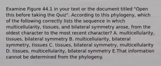 Examine Figure 44.1 in your text or the document titled "Open this before taking the Quiz". According to this phylogeny, which of the following correctly lists the sequence in which multicellularity, tissues, and bilateral symmetry arose, from the oldest character to the most recent character? A. multicellularity, tissues, bilateral symmetry B. multicellularity, bilateral symmetry, tissues C. tissues, bilateral symmetry, multicellularity D. tissues, multicellularity, bilateral symmetry E.That information cannot be determined from the phylogeny.