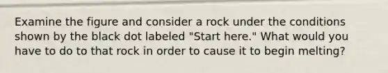 Examine the figure and consider a rock under the conditions shown by the black dot labeled "Start here." What would you have to do to that rock in order to cause it to begin melting?