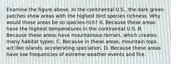 Examine the figure above. In the continental U.S., the dark green patches show areas with the highest bird species richness. Why would these areas be so species-rich? A. Because these areas have the highest temperatures in the continental U.S. B. Because these areas have mountainous terrain, which creates many habitat types. C. Because in these areas, mountain tops act like islands, accelerating speciation. D. Because these areas have low frequencies of extreme weather events and fire.