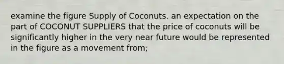 examine the figure Supply of Coconuts. an expectation on the part of COCONUT SUPPLIERS that the price of coconuts will be significantly higher in the very near future would be represented in the figure as a movement from;