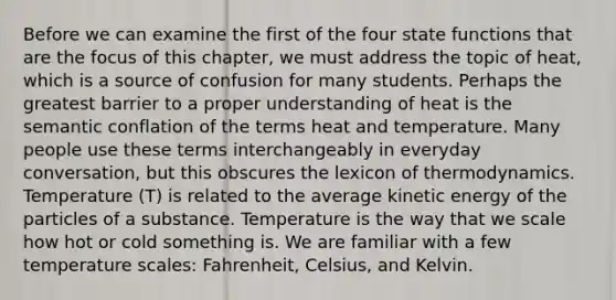 Before we can examine the first of the four state functions that are the focus of this chapter, we must address the topic of heat, which is a source of confusion for many students. Perhaps the greatest barrier to a proper understanding of heat is the semantic conflation of the terms heat and temperature. Many people use these terms interchangeably in everyday conversation, but this obscures the lexicon of thermodynamics. Temperature (T) is related to the average kinetic energy of the particles of a substance. Temperature is the way that we scale how hot or cold something is. We are familiar with a few temperature scales: Fahrenheit, Celsius, and Kelvin.