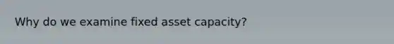 Why do we examine fixed asset capacity?