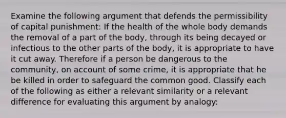 Examine the following argument that defends the permissibility of capital punishment: If the health of the whole body demands the removal of a part of the body, through its being decayed or infectious to the other parts of the body, it is appropriate to have it cut away. Therefore if a person be dangerous to the community, on account of some crime, it is appropriate that he be killed in order to safeguard the common good. Classify each of the following as either a relevant similarity or a relevant difference for evaluating this argument by analogy: