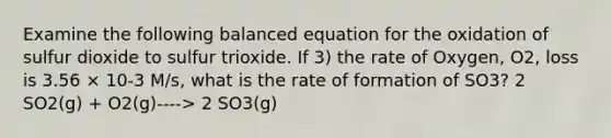 Examine the following balanced equation for the oxidation of sulfur dioxide to sulfur trioxide. If 3) the rate of Oxygen, O2, loss is 3.56 × 10-3 M/s, what is the rate of formation of SO3? 2 SO2(g) + O2(g)----> 2 SO3(g)