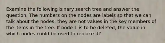 Examine the following binary search tree and answer the question. The numbers on the nodes are labels so that we can talk about the nodes; they are not values in the key members of the items in the tree. If node 1 is to be deleted, the value in which nodes could be used to replace it?