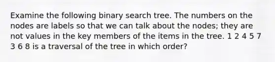 Examine the following binary search tree. The numbers on the nodes are labels so that we can talk about the nodes; they are not values in the key members of the items in the tree. 1 2 4 5 7 3 6 8 is a traversal of the tree in which order?