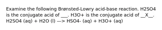 Examine the following Brønsted-Lowry acid-base reaction. H2SO4 is the conjugate acid of ___. H3O+ is the conjugate acid of __X__. H2SO4 (aq) + H2O (l) —> HSO4- (aq) + H3O+ (aq)