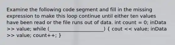 Examine the following code segment and fill in the missing expression to make this loop continue until either ten values have been read or the file runs out of data. int count = 0; inData >> value; while (______________________) ( cout > value; count++; )