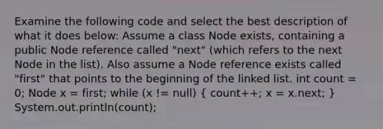 Examine the following code and select the best description of what it does below: Assume a class Node exists, containing a public Node reference called "next" (which refers to the next Node in the list). Also assume a Node reference exists called "first" that points to the beginning of the linked list. int count = 0; Node x = first; while (x != null) ( count++; x = x.next; ) System.out.println(count);