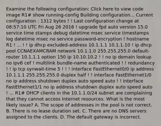 Examine the following configuration: Click here to view code image R1# show running-config Building configuration... Current configuration : 1312 bytes ! ! Last configuration change at 08:57:10 UTC Fri Aug 26 2016 ! upgrade fpd auto version 15.0 service time stamps debug datetime msec service timestamps log datetime msec no service password-encryption ! hostname R1 ! ... ! ! ip dhcp excluded-address 10.1.1.1 10.1.1.10 ! ip dhcp pool CCNAEXAMCRAM network 10.1.1.0 255.255.255.0 default-router 10.1.1.1 option 150 ip 10.10.10.2 ! ! no ip domain lookup no ipv6 cef ! multilink bundle-name authenticated ! ! redundancy ! ! ip tcp synwait-time 5 ! ! ! interface FastEthernet0/0 ip address 10.1.1.1 255.255.255.0 duplex half ! ! interface FastEthernet1/0 no ip address shutdown duplex auto speed auto ! ! interface FastEthernet1/1 no ip address shutdown duplex auto speed auto ! ... R1# DHCP clients in the 10.1.1.0/24 subnet are complaining that they cannot access Internet resources. What is the most likely issue? A. The scope of addresses in the pool is not correct. B. There is no lease duration set. C. There are no DNS servers assigned to the clients. D. The default gateway is incorrect.