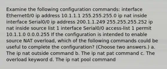 Examine the following configuration commands: interface Ethernet0/0 ip address 10.1.1.1 255.255.255.0 ip nat inside interface Serial0/0 ip address 200.1.1.249 255.255.255.252 ip nat inside source list 1 interface Serial0/0 access-list 1 permit 10.1.1.0 0.0.0.255 If the configuration is intended to enable source NAT overload, which of the following commands could be useful to complete the configuration? (Choose two answers.) a. The ip nat outside command b. The ip nat pat command c. The overload keyword d. The ip nat pool command