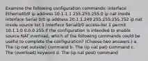 Examine the following configuration commands: interface Ethernet0/0 ip address 10.1.1.1 255.255.255.0 ip nat inside interface Serial 0/0 ip address 20.1.1.249 255.255.255.252 ip nat inside source list 1 interface Serial0/0 access-list 1 permit 10.1.1.0 0.0.0.255 If the configuration is intended to enable source NAT overload, which of the following commands could be useful to complete the configuration? (Choose two answers.) a. The (ip nat outside) command b. The (ip nat pat) command c. The (overload) keyword d. The (ip nat pool) command