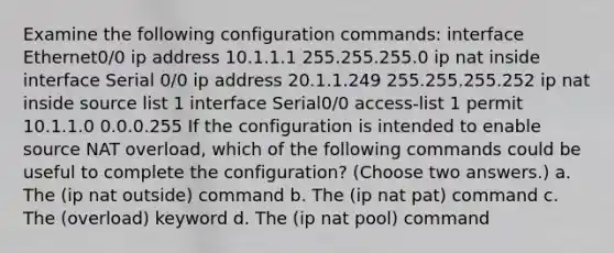 Examine the following configuration commands: interface Ethernet0/0 ip address 10.1.1.1 255.255.255.0 ip nat inside interface Serial 0/0 ip address 20.1.1.249 255.255.255.252 ip nat inside source list 1 interface Serial0/0 access-list 1 permit 10.1.1.0 0.0.0.255 If the configuration is intended to enable source NAT overload, which of the following commands could be useful to complete the configuration? (Choose two answers.) a. The (ip nat outside) command b. The (ip nat pat) command c. The (overload) keyword d. The (ip nat pool) command