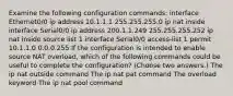 Examine the following configuration commands: interface Ethernet0/0 ip address 10.1.1.1 255.255.255.0 ip nat inside interface Serial0/0 ip address 200.1.1.249 255.255.255.252 ip nat inside source list 1 interface Serial0/0 access-list 1 permit 10.1.1.0 0.0.0.255 If the configuration is intended to enable source NAT overload, which of the following commands could be useful to complete the configuration? (Choose two answers.) The ip nat outside command The ip nat pat command The overload keyword The ip nat pool command