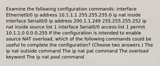 Examine the following configuration commands: interface Ethernet0/0 ip address 10.1.1.1 255.255.255.0 ip nat inside interface Serial0/0 ip address 200.1.1.249 255.255.255.252 ip nat inside source list 1 interface Serial0/0 access-list 1 permit 10.1.1.0 0.0.0.255 If the configuration is intended to enable source NAT overload, which of the following commands could be useful to complete the configuration? (Choose two answers.) The ip nat outside command The ip nat pat command The overload keyword The ip nat pool command