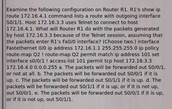 Examine the following configuration on Router R1. R1's show ip route 172.16.4.1 command lists a route with outgoing interface S0/1/1. Host 172.16.3.3 uses Telnet to connect to host 172.16.4.1. What will Router R1 do with the packets generated by host 172.16.3.3 because of the Telnet session, assuming that the packets enter R1's Fa0/0 interface? (Choose two.) interface Fastethernet 0/0 ip address 172.16.1.1 255.255.255.0 ip policy route-map Q2 ! route-map Q2 permit match ip address 101 set interface s0/0/1 ! access-list 101 permit tcp host 172.16.3.3 172.16.4.0 0.0.0.255 a. The packets will be forwarded out S0/0/1, or not at all. b. The packets will be forwarded out S0/0/1 if it is up. c. The packets will be forwarded out S0/1/1 if it is up. d. The packets will be forwarded out S0/1/1 if it is up, or if it is not up, out S0/0/1. e. The packets will be forwarded out S0/0/1 if it is up, or if it is not up, out S0/1/1.