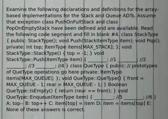 Examine the following declarations and definitions for the array-based implementations for the Stack and Queue ADTs. Assume that exception class PushOnFullStack and class PopOnEmptyStack have been defined and are available. Read the following code segment and fill in blank #4. class StackType ( public: StackType(); void Push(StackItemType item); void Pop(); private: int top; ItemType items[MAX_STACK]; ); void StackType::StackType() ( top = -1; ) void StackType::Push(ItemType item) ( ________; //1 ________; //2 ________; //3 ________; //4 ) class QueType ( public: // prototypes of QueType operations go here private: ItemType items[MAX_QUEUE]; ); void QueType::QueType() ( front = MAX_QUEUE - 1; rear = MAX_QUEUE - 1; ) Boolean QueType::IsEmpty() ( return (rear == front); ) void QueType::Enqueue(ItemType item) ( ________; //5 ________; //6 ) A: top-- B: top++ C: item[top] = item D: item = items[top] E: None of these answers is correct.