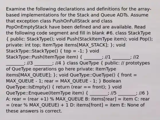 Examine the following declarations and definitions for the array-based implementations for the Stack and Queue ADTs. Assume that exception class PushOnFullStack and class PopOnEmptyStack have been defined and are available. Read the following code segment and fill in blank #6. class StackType ( public: StackType(); void Push(StackItemType item); void Pop(); private: int top; ItemType items[MAX_STACK]; ); void StackType::StackType() ( top = -1; ) void StackType::Push(ItemType item) ( ________; //1 ________; //2 ________; //3 ________; //4 ) class QueType ( public: // prototypes of QueType operations go here private: ItemType items[MAX_QUEUE]; ); void QueType::QueType() ( front = MAX_QUEUE - 1; rear = MAX_QUEUE - 1; ) Boolean QueType::IsEmpty() ( return (rear == front); ) void QueType::Enqueue(ItemType item) ( ________; //5 ________; //6 ) A: rear = (rear +1) % MAX_QUEUE B: items[rear] = item C: rear = (rear % MAX_QUEUE) + 1 D: items[front] = item E: None of these answers is correct.