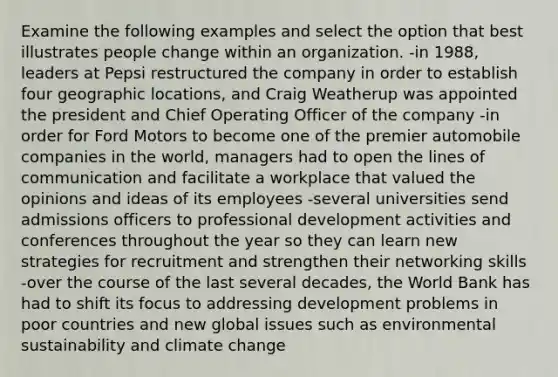 Examine the following examples and select the option that best illustrates people change within an organization. -in 1988, leaders at Pepsi restructured the company in order to establish four geographic locations, and Craig Weatherup was appointed the president and Chief Operating Officer of the company -in order for Ford Motors to become one of the premier automobile companies in the world, managers had to open the lines of communication and facilitate a workplace that valued the opinions and ideas of its employees -several universities send admissions officers to professional development activities and conferences throughout the year so they can learn new strategies for recruitment and strengthen their networking skills -over the course of the last several decades, the World Bank has had to shift its focus to addressing development problems in poor countries and new global issues such as environmental sustainability and climate change