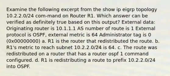 Examine the following excerpt from the show ip eigrp topology 10.2.2.0/24 com-mand on Router R1. Which answer can be verified as definitely true based on this output? External data: Originating router is 10.1.1.1 AS number of route is 1 External protocol is OSPF, external metric is 64 Administrator tag is 0 (0x00000000) a. R1 is the router that redistributed the route. b. R1's metric to reach subnet 10.2.2.0/24 is 64. c. The route was redistributed on a router that has a router ospf 1 command configured. d. R1 is redistributing a route to prefix 10.2.2.0/24 into OSPF.