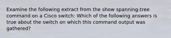 Examine the following extract from the show spanning-tree command on a Cisco switch: Which of the following answers is true about the switch on which this command output was gathered?