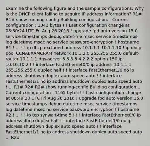 Examine the following figure and the sample configurations. Why is the DHCP client failing to acquire IP address information? R1# R1# show running-config Building configuration... Current configuration : 1343 bytes ! ! Last configuration change at 08:30:24 UTC Fri Aug 26 2016 ! upgrade fpd auto version 15.0 service timestamps debug datetime msec service timestamps log datetime msec no service password-encryption ! hostname R1 ! ... ! ! ip dhcp excluded-address 10.1.1.1 10.1.1.10 ! ip dhcp pool CCNAEXAMCRAM network 10.1.2.0 255.255.255.0 default-router 10.1.1.1 dns-server 8.8.8.8 4.2.2.2 option 150 ip 10.10.10.2 ! ! interface FastEthernet0/0 ip address 10.1.1.1 255.255.255.0 duplex half ! ! interface FastEthernet1/0 no ip address shutdown duplex auto speed auto ! ! interface FastEthernet1/1 no ip address shutdown duplex auto speed auto ! ... R1# R2# R2# show running-config Building configuration... Current configuration : 1165 bytes ! ! Last configuration change at 08:49:30 UTC Fri Aug 26 2016 ! upgrade fpd auto version 15.0 service timestamps debug datetime msec service timestamps log datetime msec no service password-encryption ! hostname R2 ! ... ! ! ip tcp synwait-time 5 ! ! ! interface FastEthernet0/0 ip address dhcp duplex half ! ! interface FastEthernet1/0 no ip address shutdown duplex auto speed auto ! ! interface FastEthernet1/1 no ip address shutdown duplex auto speed auto ... R2#