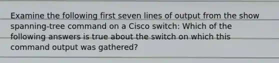 Examine the following first seven lines of output from the show spanning-tree command on a Cisco switch: Which of the following answers is true about the switch on which this command output was gathered?