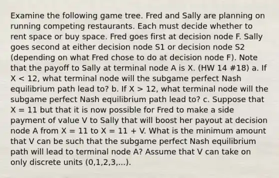 Examine the following game tree. Fred and Sally are planning on running competing restaurants. Each must decide whether to rent space or buy space. Fred goes first at decision node F. Sally goes second at either decision node S1 or decision node S2 (depending on what Fred chose to do at decision node F). Note that the payoff to Sally at terminal node A is X. (HW 14 #18) a. If X 12, what terminal node will the subgame perfect Nash equilibrium path lead to? c. Suppose that X = 11 but that it is now possible for Fred to make a side payment of value V to Sally that will boost her payout at decision node A from X = 11 to X = 11 + V. What is the minimum amount that V can be such that the subgame perfect Nash equilibrium path will lead to terminal node A? Assume that V can take on only discrete units (0,1,2,3,...).