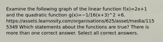 Examine the following graph of the linear function f(x)=2x+1 and the quadratic function g(x)=−1/16(x+3)^2 +6. https://assets.learnosity.com/organisations/625/asset/media/1155349 Which statements about the functions are true? There is more than one correct answer. Select all correct answers.