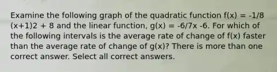 Examine the following graph of the quadratic function f(x) = -1/8 (x+1)2 + 8 and the linear function, g(x) = -6/7x -6. For which of the following intervals is the average rate of change of f(x) faster than the average rate of change of g(x)? There is more than one correct answer. Select all correct answers.