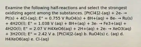 Examine the following half-reactions and select the strongest oxidizing agent among the substances. [PtCl4]2-(aq) + 2e- → Pt(s) + 4Cl-(aq); E° = 0.755 V RuO4(s) + 8H+(aq) + 8e- → Ru(s) + 4H2O(l); E° = 1.038 V (aq) + 8H+(aq) + 3e- → Fe3+(aq) + 4H2O(l); E° = 2.07 V H4XeO6(aq) + 2H+(aq) + 2e- → XeO3(aq) + 3H2O(l); E° = 2.42 V a. [PtCl4]2-(aq) b. RuO4(s) c. (aq) d. H4XeO6(aq) e. Cl-(aq)