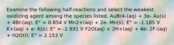 Examine the following half-reactions and select the weakest oxidizing agent among the species listed. AuBr4-(aq) + 3e- Au(s) + 4Br-(aq); E° = 0.854 V Mn2+(aq) + 2e- Mn(s); E° = -1.185 V K+(aq) + e- K(s); E° = -2.931 V F2O(aq) + 2H+(aq) + 4e- 2F-(aq) + H2O(l); E° = 2.153 V