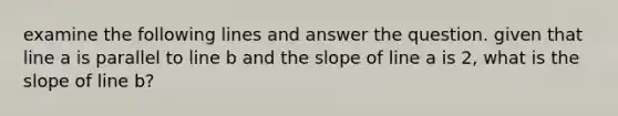 examine the following lines and answer the question. given that line a is parallel to line b and the slope of line a is 2, what is the slope of line b?