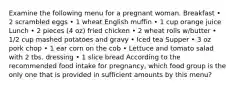 Examine the following menu for a pregnant woman.​ Breakfast • 2 scrambled eggs • 1 wheat English muffin • 1 cup orange juice Lunch • 2 pieces (4 oz) fried chicken • 2 wheat rolls w/butter • 1/2 cup mashed potatoes and gravy • Iced tea Supper • 3 oz pork chop • 1 ear corn on the cob • Lettuce and tomato salad with 2 tbs. dressing • 1 slice bread According to the recommended food intake for pregnancy, which food group is the only one that is provided in sufficient amounts by this menu?