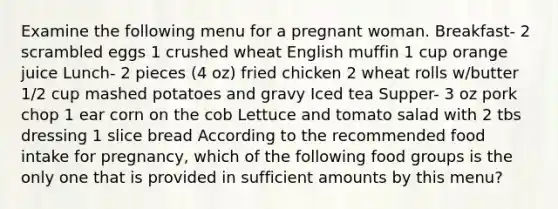 Examine the following menu for a pregnant woman. Breakfast- 2 scrambled eggs 1 crushed wheat English muffin 1 cup orange juice Lunch- 2 pieces (4 oz) fried chicken 2 wheat rolls w/butter 1/2 cup mashed potatoes and gravy Iced tea Supper- 3 oz pork chop 1 ear corn on the cob Lettuce and tomato salad with 2 tbs dressing 1 slice bread According to the recommended food intake for pregnancy, which of the following food groups is the only one that is provided in sufficient amounts by this menu?