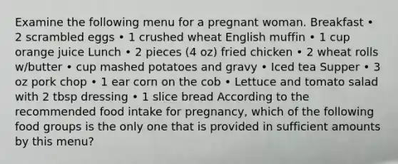 Examine the following menu for a pregnant woman. Breakfast • 2 scrambled eggs • 1 crushed wheat English muffin • 1 cup orange juice Lunch • 2 pieces (4 oz) fried chicken • 2 wheat rolls w/butter • cup mashed potatoes and gravy • Iced tea Supper • 3 oz pork chop • 1 ear corn on the cob • Lettuce and tomato salad with 2 tbsp dressing • 1 slice bread According to the recommended food intake for pregnancy, which of the following food groups is the only one that is provided in sufficient amounts by this menu?