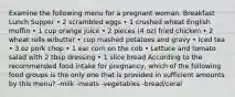 Examine the following menu for a pregnant woman. Breakfast Lunch Supper • 2 scrambled eggs • 1 crushed wheat English muffin • 1 cup orange juice • 2 pieces (4 oz) fried chicken • 2 wheat rolls w/butter • cup mashed potatoes and gravy • Iced tea • 3 oz pork chop • 1 ear corn on the cob • Lettuce and tomato salad with 2 tbsp dressing • 1 slice bread According to the recommended food intake for pregnancy, which of the following food groups is the only one that is provided in sufficient amounts by this menu? -milk -meats -vegetables -bread/ceral