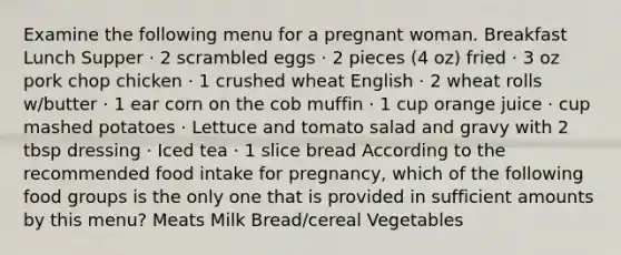 Examine the following menu for a pregnant woman. Breakfast Lunch Supper · 2 scrambled eggs · 2 pieces (4 oz) fried · 3 oz pork chop chicken · 1 crushed wheat English · 2 wheat rolls w/butter · 1 ear corn on the cob muffin · 1 cup orange juice · cup mashed potatoes · Lettuce and tomato salad and gravy with 2 tbsp dressing · Iced tea · 1 slice bread According to the recommended food intake for pregnancy, which of the following food groups is the only one that is provided in sufficient amounts by this menu? Meats Milk Bread/cereal Vegetables