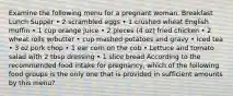 Examine the following menu for a pregnant woman. Breakfast Lunch Supper • 2 scrambled eggs • 1 crushed wheat English muffin • 1 cup orange juice • 2 pieces (4 oz) fried chicken • 2 wheat rolls w/butter • cup mashed potatoes and gravy • Iced tea • 3 oz pork chop • 1 ear corn on the cob • Lettuce and tomato salad with 2 tbsp dressing • 1 slice bread According to the recommended food intake for pregnancy, which of the following food groups is the only one that is provided in sufficient amounts by this menu?